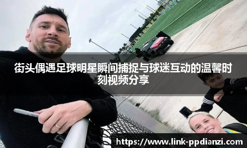 街头偶遇足球明星瞬间捕捉与球迷互动的温馨时刻视频分享