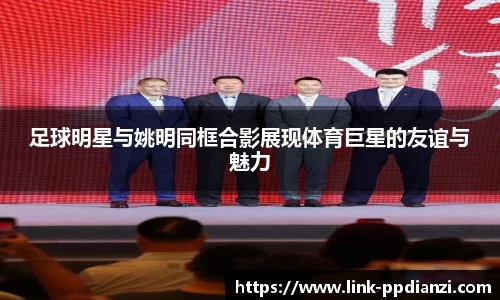 足球明星与姚明同框合影展现体育巨星的友谊与魅力