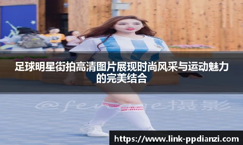 足球明星街拍高清图片展现时尚风采与运动魅力的完美结合
